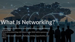 What Is Networking?
• Networking is the process of establishing and nurturing professional
relationships.
• It involves connecting with others in your field, both in-person and
online.
• Focus is on mutual benefit—sharing knowledge, opportunities, and
advice.
 