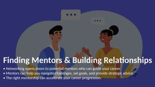 Finding Mentors & Building Relationships
• Networking opens doors to potential mentors who can guide your career.
• Mentors can help you navigate challenges, set goals, and provide strategic advice.
• The right mentorship can accelerate your career progression.
 