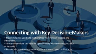 Connecting with Key Decision-Makers
• Networking lets you build relationships with industry leaders and
influencers.
• These connections can help you gain visibility within your organization
or industry.
• Key decision-makers may advocate for you when opportunities arise.
 