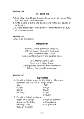317
Activity 285
Let Us Do This
A. Role play what Grade 3 pupils like you can do to maintain
the beauty of our environment.
B. Write a note of advice to people who make our bodies of
water dirty.
C. Create a rap about ways on how to maintain the beauty
of our environment.
Activity 286
Let us read the poem.
Mother Earth
Before, Mother Earth was beautiful.
With her rivers, mountains, and seas;
Seas and rivers were fish-full
And mountains have strong and tall trees.
Now, Mother Earth is ugly.
To us, she is dying slowly.
Garbage and pollution are everywhere.
But only few people are aware.
Activity 287
-ough Words
A. Read the following words. What is the difference
between the two sets of –ough words?
/o/ /Ʌf/
bough cough
dough tough
although rough
enough
B. Read the following phrases.
a light on a bough cough at daytime
dough on the table a tough blow
although busy a rough road
through the night
 