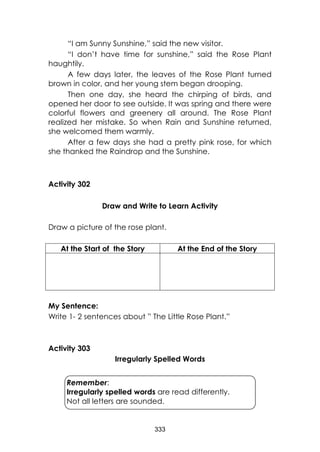 333
“I am Sunny Sunshine,” said the new visitor.
“I don’t have time for sunshine,” said the Rose Plant
haughtily.
A few days later, the leaves of the Rose Plant turned
brown in color, and her young stem began drooping.
Then one day, she heard the chirping of birds, and
opened her door to see outside. It was spring and there were
colorful flowers and greenery all around. The Rose Plant
realized her mistake. So when Rain and Sunshine returned,
she welcomed them warmly.
After a few days she had a pretty pink rose, for which
she thanked the Raindrop and the Sunshine.
Activity 302
Draw and Write to Learn Activity
Draw a picture of the rose plant.
At the Start of the Story At the End of the Story
My Sentence:
Write 1- 2 sentences about ” The Little Rose Plant.”
Activity 303
Irregularly Spelled Words
Remember:
Irregularly spelled words are read differently.
Not all letters are sounded.
 