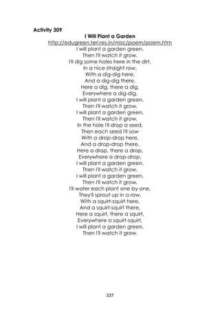 337
Activity 309
I Will Plant a Garden
http://edugreen.teri.res.in/misc/poem/poem.htm
I will plant a garden green,
Then I'll watch it grow.
I'll dig some holes here in the dirt,
In a nice straight row.
With a dig-dig here,
And a dig-dig there,
Here a dig, there a dig,
Everywhere a dig-dig,
I will plant a garden green,
Then I'll watch it grow.
I will plant a garden green,
Then I'll watch it grow.
In the hole I'll drop a seed,
Then each seed I'll sow
With a drop-drop here,
And a drop-drop there,
Here a drop, there a drop,
Everywhere a drop-drop,
I will plant a garden green,
Then I'll watch it grow.
I will plant a garden green,
Then I'll watch it grow.
I'll water each plant one by one,
They'll sprout up in a row.
With a squirt-squirt here,
And a squirt-squirt there,
Here a squirt, there a squirt,
Everywhere a squirt-squirt,
I will plant a garden green,
Then I'll watch it grow.
 