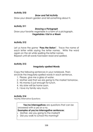 338
Activity 310
Draw and Tell Activity
Draw your dream garden and tell something about it.
Activity 311
Drawing a Pictograph
Draw your favorite vegetable in a form of a pictograph.
Vegetables I Eat in a Week
Activity 312
Let us have the game “Pass the Baton”. Trace the name of
each letter while saying the letter names. Write the word
again on the air while spelling the letter names.
Repeat until all words had been read and spelled.
Activity 313
Irregularly-spelled Words
Copy the following sentences in your notebook. Then
encircle the irregularly-spelled words in each sentence.
1. Please, give me a glass of water.
2. Mother said that we are going to the market tomorrow.
3. His money is just enough for lunch.
4. My sister will be home soon.
5. I love my family very much.
Activity 314
Yes/No Alternative Questions
Yes/no interrogatives are questions that can be
answered with a yes or a no.
Examples of yes/no interrogative sentences:
 Mother, are you going to the market?
 Did you walk to school this morning?
 