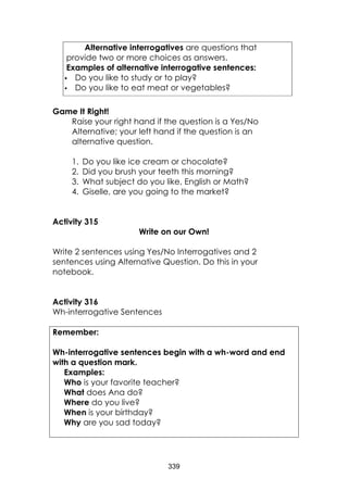 339
Alternative interrogatives are questions that
provide two or more choices as answers.
Examples of alternative interrogative sentences:
 Do you like to study or to play?
 Do you like to eat meat or vegetables?
Game It Right!
Raise your right hand if the question is a Yes/No
Alternative; your left hand if the question is an
alternative question.
1. Do you like ice cream or chocolate?
2. Did you brush your teeth this morning?
3. What subject do you like, English or Math?
4. Giselle, are you going to the market?
Activity 315
Write on our Own!
Write 2 sentences using Yes/No Interrogatives and 2
sentences using Alternative Question. Do this in your
notebook.
Activity 316
Wh-interrogative Sentences
Remember:
Wh-interrogative sentences begin with a wh-word and end
with a question mark.
Examples:
Who is your favorite teacher?
What does Ana do?
Where do you live?
When is your birthday?
Why are you sad today?
 