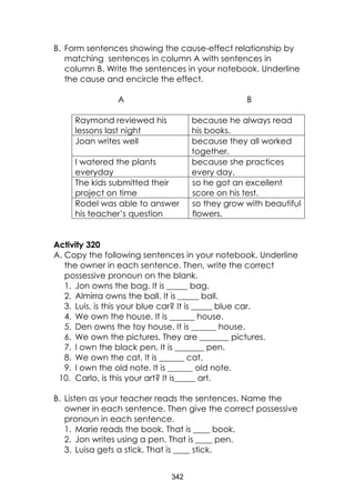 342
B. Form sentences showing the cause-effect relationship by
matching sentences in column A with sentences in
column B. Write the sentences in your notebook. Underline
the cause and encircle the effect.
A B
Raymond reviewed his
lessons last night
because he always read
his books.
Joan writes well because they all worked
together.
I watered the plants
everyday
because she practices
every day.
The kids submitted their
project on time
so he got an excellent
score on his test.
Rodel was able to answer
his teacher’s question
so they grow with beautiful
flowers.
Activity 320
A. Copy the following sentences in your notebook. Underline
the owner in each sentence. Then, write the correct
possessive pronoun on the blank.
1. Jon owns the bag. It is _____ bag.
2. Almirra owns the ball. It is _____ ball.
3. Luis, is this your blue car? It is _____ blue car.
4. We own the house. It is ______ house.
5. Den owns the toy house. It is ______ house.
6. We own the pictures. They are _______ pictures.
7. I own the black pen. It is _______ pen.
8. We own the cat. It is ______ cat.
9. I own the old note. It is ______ old note.
10. Carlo, is this your art? It is_____ art.
B. Listen as your teacher reads the sentences. Name the
owner in each sentence. Then give the correct possessive
pronoun in each sentence.
1. Marie reads the book. That is ____ book.
2. Jon writes using a pen. That is ____ pen.
3. Luisa gets a stick. That is ____ stick.
 