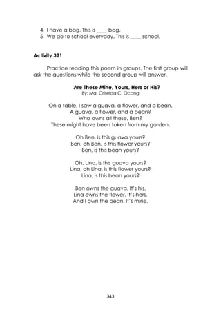 343
4. I have a bag. This is ____ bag.
5. We go to school everyday. This is ____ school.
Activity 321
Practice reading this poem in groups. The first group will
ask the questions while the second group will answer.
Are These Mine, Yours, Hers or His?
By: Ma. Criselda C. Ocang
On a table, I saw a guava, a flower, and a bean.
A guava, a flower, and a bean?
Who owns all these, Ben?
These might have been taken from my garden.
Oh Ben, is this guava yours?
Ben, oh Ben, is this flower yours?
Ben, is this bean yours?
Oh, Lina, is this guava yours?
Lina, oh Lina, is this flower yours?
Lina, is this bean yours?
Ben owns the guava. It’s his.
Lina owns the flower. It’s hers.
And I own the bean. It’s mine.
 