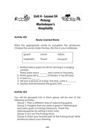 344
Unit 4 - Lesson 34
Putong:
Marinduque’s
Hospitality
Activity 322
Newly Learned Words
Write the appropriate words to complete the sentences.
Choose the words inside the box. Do this in your notebook.
1. Mother held a party for Mil for winning in a singing
contest.
There were many _______ who came to the party.
2. Portia gave Mil a _______ of flowers. It has 20 roses.
3. A rose is a _______.
4. Mil saw a picture of a king. The king wore a _______.
5. Mother and Mil treated the guests with _______.
Activity 323
You will be grouped into 4. Each group will do one of the
following activities.
Group 1: Plan a different way of welcoming guests.
Group 2: Imagine that you were a guest in Marinduque
and were given a Putong Ceremony. Thank the
Marinduqueños by writing a short note.
Group 3: Act out the Putong ritual.
Group 4: Draw your favorite part of the Putong ritual. Write
sentences about your drawing.
guests crown visitors
hospitality flower bouquet
 