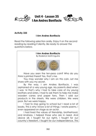 352
Unit 4 - Lesson 35
I Am Andres Bonifacio
Activity 335
I Am Andres Bonifacio
Read the following selection orally. Enjoy it on the second
reading by reading it silently. Be ready to answer the
questions below.
I Am Andres Bonifacio
By Roderick Motril Aguirre
Have you seen the ten-peso coin? Who do you
think is printed there? Yes, that’s me.
You may wonder why I am on this coin. Let me
share with you my secret.
By the way, I am Andres Bonifacio. I was
orphaned at a very young age. My parents died when
I was 14 that’s why I had to take care of my young
brothers and sisters. I had to ask them to help me make
wooden canes and paper fans. Then I sold our
products in the streets. We were children. We were
poor. But we were happy.
I had to stop going to school but I read a lot of
books. This is why I know a lot of things. I wrote poems. I
even appeared on stage as an actor.
I had lived the values of friendship, brotherhood,
and kindness. I helped those who are in need. And
above all, I fought for our rights. I fought for our
country’s freedom. I fought for our independence. This
 