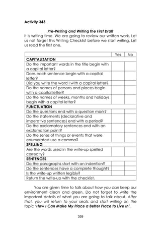 359
Activity 343
Pre-Writing and Writing the First Draft
It is writing time. We are going to review our written work. Let
us not forget this Writing Checklist before we start writing. Let
us read the first one.
Yes No
CAPITALIZATION
Do the important words in the title begin with
a capital letter?
Does each sentence begin with a capital
letter?
Did you write the word I with a capital letter?
Do the names of persons and places begin
with a capital letter?
Do the names of weeks, months and holidays
begin with a capital letter?
PUNCTUATION
Do the questions end with a question mark?
Do the statements (declarative and
imperative sentences) end with a period?
Do the exclamatory sentences end with an
exclamation point?
Do the series of things or events that were
enumerated use a comma?
SPELLING
Are the words used in the write-up spelled
correctly?
SENTENCES
Do the paragraphs start with an indention?
Do the sentences have a complete thought?
Is the write-up written legibly?
Return the write-up with the checklist.
You are given time to talk about how you can keep our
environment clean and green. Do not forget to write the
important details of what you are going to talk about. After
that, you will return to your seats and start writing on the
topic ‘How I Can Make My Place a Better Place to Live In’.
 