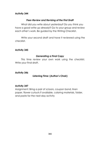 360
Activity 344
Peer-Review and Revising of the First Draft
What did you write about yesterday? Do you think you
have a good write-up already? Go to your group and review
each other’s work. Be guided by the Writing Checklist.
Write your second draft and have it reviewed using the
checklist.
Activity 345
Generating a Final Copy
This time review your own work using the checklist.
Write your final draft.
Activity 346
Listening Time: (Author’s Chair)
Activity 347
Assignment: Bring a pair of scissors, coupon bond, linen
paper, flower cutouts if available, coloring materials, folder,
and paste for the next-day activity
 