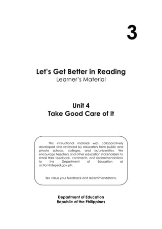 3
Let’s Get Better in Reading
Learner’s Material
Unit 4
Take Good Care of It
Department of Education
Republic of the Philippines
This instructional material was collaboratively
developed and reviewed by educators from public and
private schools, colleges, and or/universities. We
encourage teachers and other education stakeholders to
email their feedback, comments, and recommendations
to the Department of Education at
action@deped.gov.ph.
We value your feedback and recommendations.
 