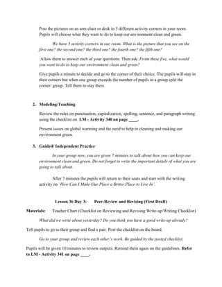 Post the pictures on an arm chair or desk in 5 different activity corners in your room.
Pupils will choose what they want to do to keep our environment clean and green.
We have 5 activity corners in our room. What is the picture that you see on the
first one? the second one? the third one? the fourth one? the fifth one?
Allow them to answer each of your questions. Then ask: From these five, what would
you want to do to keep our environment clean and green?
Give pupils a minute to decide and go to the corner of their choice. The pupils will stay in
their corners but when one group exceeds the number of pupils in a group split the
corner/ group. Tell them to stay there.
2. Modeling/Teaching
Review the rules on punctuation, capitalization, spelling, sentence, and paragraph writing
using the checklist on LM - Activity 340 on page ____.
Present issues on global warming and the need to help in cleaning and making our
environment green.
3. Guided/ Independent Practice
In your group now, you are given 7 minutes to talk about how you can keep our
environment clean and green. Do not forget to write the important details of what you are
going to talk about.
After 7 minutes the pupils will return to their seats and start with the writing
activity on „How Can I Make Our Place a Better Place to Live In‟.
Lesson 36 Day 3: Peer-Review and Revising (First Draft)
Materials: Teacher Chart (Checklist on Reviewing and Revising Write-up/Writing Checklist)
What did we write about yesterday? Do you think you have a good write-up already?
Tell pupils to go to their group and find a pair. Post the checklist on the board.
Go to your group and review each other‟s work. Be guided by the posted checklist.
Pupils will be given 10 minutes to review outputs. Remind them again on the guidelines. Refer
to LM - Activity 341 on page ____.
 