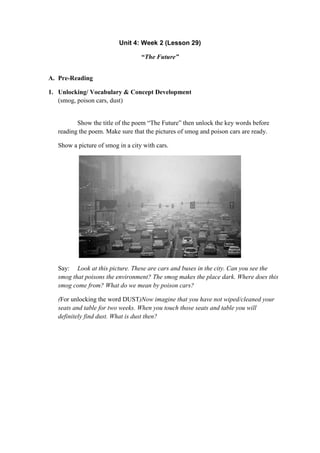 Unit 4: Week 2 (Lesson 29)
“The Future”
A. Pre-Reading
1. Unlocking/ Vocabulary & Concept Development
(smog, poison cars, dust)
Show the title of the poem “The Future” then unlock the key words before
reading the poem. Make sure that the pictures of smog and poison cars are ready.
Show a picture of smog in a city with cars.
Say: Look at this picture. These are cars and buses in the city. Can you see the
smog that poisons the environment? The smog makes the place dark. Where does this
smog come from? What do we mean by poison cars?
(For unlocking the word DUST)Now imagine that you have not wiped/cleaned your
seats and table for two weeks. When you touch those seats and table you will
definitely find dust. What is dust then?
 