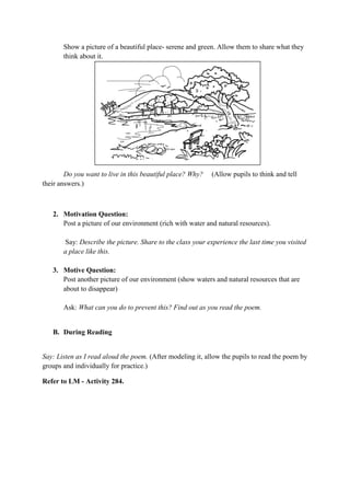 Show a picture of a beautiful place- serene and green. Allow them to share what they
think about it.
Do you want to live in this beautiful place? Why? (Allow pupils to think and tell
their answers.)
2. Motivation Question:
Post a picture of our environment (rich with water and natural resources).
Say: Describe the picture. Share to the class your experience the last time you visited
a place like this.
3. Motive Question:
Post another picture of our environment (show waters and natural resources that are
about to disappear)
Ask: What can you do to prevent this? Find out as you read the poem.
B. During Reading
Say: Listen as I read aloud the poem. (After modeling it, allow the pupils to read the poem by
groups and individually for practice.)
Refer to LM - Activity 284.
 