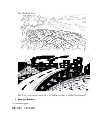 Describe the pictures.
Ask: If you could choose, would you prefer to live in a clean or polluted environment?
2. Modeling/ Teaching
Let us read the poem.
Refer to LM - Activity 286.
 