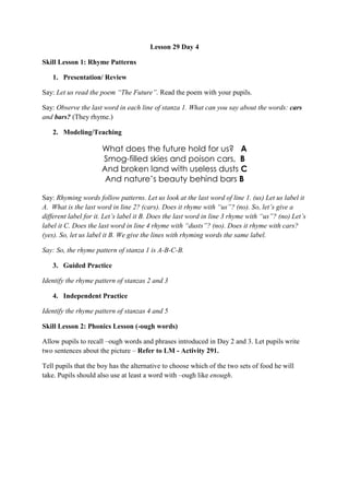 Lesson 29 Day 4
Skill Lesson 1: Rhyme Patterns
1. Presentation/ Review
Say: Let us read the poem “The Future”. Read the poem with your pupils.
Say: Observe the last word in each line of stanza 1. What can you say about the words: cars
and bars? (They rhyme.)
2. Modeling/Teaching
What does the future hold for us? A
Smog-filled skies and poison cars, B
And broken land with useless dusts C
And nature’s beauty behind bars B
Say: Rhyming words follow patterns. Let us look at the last word of line 1. (us) Let us label it
A. What is the last word in line 2? (cars). Does it rhyme with “us”? (no). So, let‟s give a
different label for it. Let‟s label it B. Does the last word in line 3 rhyme with “us”? (no) Let‟s
label it C. Does the last word in line 4 rhyme with “dusts”? (no). Does it rhyme with cars?
(yes). So, let us label it B. We give the lines with rhyming words the same label.
Say: So, the rhyme pattern of stanza 1 is A-B-C-B.
3. Guided Practice
Identify the rhyme pattern of stanzas 2 and 3
4. Independent Practice
Identify the rhyme pattern of stanzas 4 and 5
Skill Lesson 2: Phonics Lesson (-ough words)
Allow pupils to recall –ough words and phrases introduced in Day 2 and 3. Let pupils write
two sentences about the picture – Refer to LM - Activity 291.
Tell pupils that the boy has the alternative to choose which of the two sets of food he will
take. Pupils should also use at least a word with –ough like enough.
 