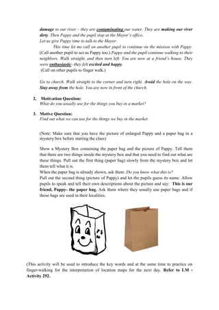 damage to our river – they are contaminating our water. They are making our river
dirty. Then Pappy and the pupil stop at the Mayor‟s office.
Let us give Pappy time to talk to the Mayor.
This time let me call on another pupil to continue on the mission with Pappy.
(Call another pupil to act as Pappy too.) Pappy and the pupil continue walking to their
neighbors. Walk straight, and then turn left. You are now at a friend‟s house. They
were enthusiastic- they felt excited and happy.
(Call on other pupils to finger walk.)
Go to church. Walk straight to the corner and turn right. Avoid the hole on the way.
Stay away from the hole. You are now in front of the church.
2. Motivation Question:
What do you usually use for the things you buy in a market?
3. Motive Question:
Find out what we can use for the things we buy in the market.
(Note: Make sure that you have the picture of enlarged Pappy and a paper bag in a
mystery box before starting the class)
Show a Mystery Box containing the paper bag and the picture of Pappy. Tell them
that there are two things inside the mystery box and that you need to find out what are
these things. Pull out the first thing (paper bag) slowly from the mystery box and let
them tell what it is.
When the paper bag is already shown, ask them: Do you know what this is?
Pull out the second thing (picture of Pappy) and let the pupils guess its name. Allow
pupils to speak and tell their own descriptions about the picture and say: This is our
friend, Pappy- the paper bag. Ask them where they usually use paper bags and if
those bags are used in their localities.
(This activity will be used to introduce the key words and at the same time to practice on
finger-walking for the interpretation of location maps for the next day. Refer to LM -
Activity 292.
 