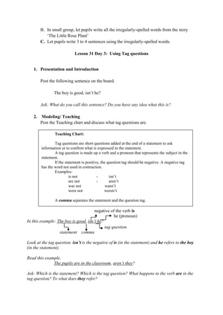 B. In small group, let pupils write all the irregularly-spelled words from the story
„The Little Rose Plant‟
C. Let pupils write 3 to 4 sentences using the irregularly-spelled words.
Lesson 31 Day 3: Using Tag questions
1. Presentation and Introduction
Post the following sentence on the board.
The boy is good, isn‟t he?
Ask: What do you call this sentence? Do you have any idea what this is?
2. Modeling/ Teaching
Post the Teaching chart and discuss what tag questions are.
negative of the verb is
he (pronoun)
In this example: The boy is good, isn‟t he?
tag question
statement comma
Look at the tag question. isn‟t is the negative of is (in the statement) and he refers to the boy
(in the statement).
Read this example.
The pupils are in the classroom, aren‟t they?
Ask: Which is the statement? Which is the tag question? What happens to the verb are in the
tag question? To what does they refer?
Teaching Chart:
Tag questions are short questions added at the end of a statement to ask
information or to confirm what is expressed in the statement.
A tag question is made up a verb and a pronoun that represents the subject in the
statement.
If the statement is positive, the question tag should be negative. A negative tag
has the word not used in contraction.
Examples:
is not - isn‟t
are not - aren‟t
was not wasn‟t
were not weren‟t
A comma separates the statement and the question tag.
 