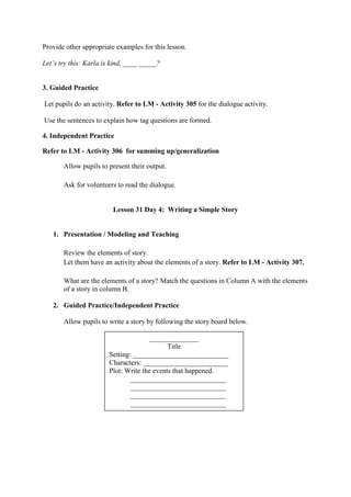 Provide other appropriate examples for this lesson.
Let‟s try this: Karla is kind, ____ _____?
3. Guided Practice
Let pupils do an activity. Refer to LM - Activity 305 for the dialogue activity.
Use the sentences to explain how tag questions are formed.
4. Independent Practice
Refer to LM - Activity 306 for summing up/generalization
Allow pupils to present their output.
Ask for volunteers to read the dialogue.
Lesson 31 Day 4: Writing a Simple Story
1. Presentation / Modeling and Teaching
Review the elements of story.
Let them have an activity about the elements of a story. Refer to LM - Activity 307.
What are the elements of a story? Match the questions in Column A with the elements
of a story in column B.
2. Guided Practice/Independent Practice
Allow pupils to write a story by following the story board below.
______________
Title
Setting: ___________________________
Characters: ________________________
Plot: Write the events that happened.
___________________________
___________________________
___________________________
___________________________
 