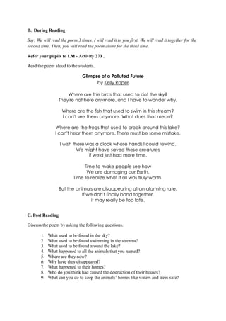 B. During Reading
Say: We will read the poem 3 times. I will read it to you first. We will read it together for the
second time. Then, you will read the poem alone for the third time.
Refer your pupils to LM - Activity 273 .
Read the poem aloud to the students.
Glimpse of a Polluted Future
by Kelly Roper
Where are the birds that used to dot the sky?
They're not here anymore, and I have to wonder why.
Where are the fish that used to swim in this stream?
I can't see them anymore. What does that mean?
Where are the frogs that used to croak around this lake?
I can't hear them anymore. There must be some mistake.
I wish there was a clock whose hands I could rewind.
We might have saved these creatures
if we'd just had more time.
Time to make people see how
We are damaging our Earth,
Time to realize what it all was truly worth.
But the animals are disappearing at an alarming rate.
If we don't finally band together,
it may really be too late.
C. Post Reading
Discuss the poem by asking the following questions.
1. What used to be found in the sky?
2. What used to be found swimming in the streams?
3. What used to be found around the lake?
4. What happened to all the animals that you named?
5. Where are they now?
6. Why have they disappeared?
7. What happened to their homes?
8. Who do you think had caused the destruction of their houses?
9. What can you do to keep the animals‟ homes like waters and trees safe?
 