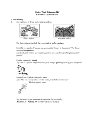 Unit 4: Week 5 (Lesson 32)
I Will Plant a Garden Green
A. Pre-Reading
1. Show pictures of flower and vegetable gardens.
flower garden vegetable garden
Use these pictures to unlock the words straight and everywhere.
Say: This is a garden. What can you say about the flowers in the garden? (The flowers
are found everywhere.)
Say: Look at the picture of a vegetable garden. How are the vegetables planted in the
garden?
Post the picture of a sprout.
Say: This is a sprout. All plants started from being a sprout before they grow into plants.
Post a picture of a hose that squirts water.
Ask: What can you say about how the water from the hose comes out?
The hose squirts water.
Say: Let us see if you remember the words we discussed today.
Refer to LM - Activity 308 for the word review exercise.
 