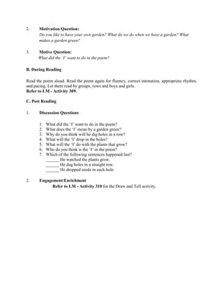 2. Motivation Question:
Do you like to have your own garden? What do we do when we have a garden? What
makes a garden green?
3. Motive Question:
What did the „I‟ want to do in the poem?
B. During Reading
Read the poem aloud. Read the poem again for fluency, correct intonation, appropriate rhythm,
and pacing. Let them read by groups, rows and boys and girls.
Refer to LM - Activity 309.
C. Post Reading
1. Discussion Questions
1. What did the „I‟ want to do in the poem?
2. What does the „I‟ mean by a garden green?
3. Why do you think will he dig holes in a row?
4. What will the „I‟ drop in the holes?
5. What will the „I‟ do with the plants that grow?
6. Who do you think is the „I‟ in the poem?
7. Which of the following sentences happened last?
______ He watched the plants grow.
______ He dug holes in a straight row.
______ He dropped seeds in each hole.
2. Engagement/Enrichment
Refer to LM - Activity 310 for the Draw and Tell activity.
 
