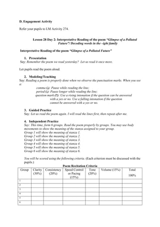 D. Engagement Activity
Refer your pupils to LM Activity 274.
Lesson 28 Day 2: Interpretative Reading of the poem “Glimpse of a Polluted
Future”/ Decoding words in the –ight family
Interpretative Reading of the poem “Glimpse of a Polluted Future”
1. Presentation
Say: Remember the poem we read yesterday? Let us read it once more.
Let pupils read the poem aloud.
2. Modeling/Teaching
Say: Reading a poem is properly done when we observe the punctuation marks. When you see
a:
comma (,): Pause while reading the line;
period (.): Pause longer while reading the line;
question mark (?): Use a rising intonation if the question can be answered
with a yes or no. Use a falling intonation if the question
cannot be answered with a yes or no.
3. Guided Practice
Say: Let us read the poem again. I will read the lines first, then repeat after me.
4. Independent Practice
Say: This time, form 6 groups. Read the poem properly by groups. You may use body
movements to show the meaning of the stanza assigned to your group.
Group 1 will show the meaning of stanza 1.
Group 2 will show the meaning of stanza 2.
Group 3 will show the meaning of stanza 3.
Group 4 will show the meaning of stanza 4.
Group 5 will show the meaning of stanza 5.
Group 6 will show the meaning of stanza 6.
You will be scored using the following criteria. (Each criterion must be discussed with the
pupils.)
Poem Recitation Criteria
Group Clarity
(30%)
Consistency
(20%)
Speed Control
or Pacing
(15%)
Tone
(20%)
Volume (15%) Total
100%
1
2
3
4
5
6
 