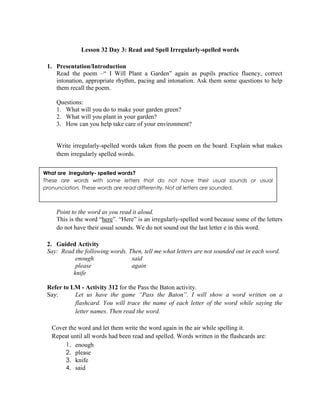 Lesson 32 Day 3: Read and Spell Irregularly-spelled words
1. Presentation/Introduction
Read the poem –“ I Will Plant a Garden” again as pupils practice fluency, correct
intonation, appropriate rhythm, pacing and intonation. Ask them some questions to help
them recall the poem.
Questions:
1. What will you do to make your garden green?
2. What will you plant in your garden?
3. How can you help take care of your environment?
Write irregularly-spelled words taken from the poem on the board. Explain what makes
them irregularly spelled words.
Point to the word as you read it aloud.
This is the word “here”. “Here” is an irregularly-spelled word because some of the letters
do not have their usual sounds. We do not sound out the last letter e in this word.
2. Guided Activity
Say: Read the following words. Then, tell me what letters are not sounded out in each word.
enough said
please again
knife
Refer to LM - Activity 312 for the Pass the Baton activity.
Say: Let us have the game “Pass the Baton”. I will show a word written on a
flashcard. You will trace the name of each letter of the word while saying the
letter names. Then read the word.
Cover the word and let them write the word again in the air while spelling it.
Repeat until all words had been read and spelled. Words written in the flashcards are:
1. enough
2. please
3. knife
4. said
What are irregularly- spelled words?
These are words with some letters that do not have their usual sounds or usual
pronunciation. These words are read differently. Not all letters are sounded.
 