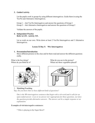 3. Guided Activity
Let the pupils work in groups by using different interrogatives. Guide them in using the
Yes/No and Alternative Interrogatives.
Group 1 – Ask Yes/No Interrogatives and answer the questions of Group 2
Group 2 – Ask Alternative Interrogatives and answer the questions of Group 2
Validate the answers of the pupils.
4. Independent Practice
Refer to LM - Activity 315.
Let us work on our own. Write down at least 2 Yes/No Interrogatives and 2 Alternative
Interrogatives.
Lesson 32 Day 5: Wh- Interrogatives
1. Presentation/Introduction
Show different pictures to the class and let them read and answer the different questions
orally.
What is the boy doing? What do you see in the picture?
Where do you think he is? Where are these vegetables placed?
2. Modeling/Teaching
Say: Do you know that we have different kinds of questions?
One is the Wh-interrogatives sentences that begin with a wh-word and it calls for an
open-ended answer. A yes or no answer isn‟t appropriate for these questions, nor does
the question provide alternative answers. The answer can be a simple response or an
explanation.
Examples of wh-interrogative sentences:
* Who is playing in the Super Bowl?
 