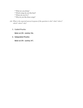 * What are you doing?
* Which songs do you like best?
* Where do you live?
* Why do you like those songs?
Ask: What is the expected answer/response if the question is who? what? where?
which? where? why?
3. Guided Practice
Refer to LM - Activity 316.
4. Independent Practice
Refer to LM - Activity 317.
 