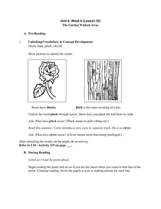 Unit 4: Week 6 (Lesson 33)
The Garden Walked Away
A. Pre-Reading
1. Unlocking/Vocabulary & Concept Development
(thorn, bark, pluck ,clever)
Show pictures to unlock the words.
Roses have thorns. Bark is the outer covering of a tree.
Unlock the word pluck through action. Show how you pluck the leaf from its stalk.
Ask: What does pluck mean? (Pluck means to pull a thing out.)
Read this sentence: Carlo introduces new ways to separate trash. He is so clever.
Ask: What does clever mean? (Clever means more than being intelligent.)
After unlocking the words, let the pupils do an activity.
Refer to LM - Activity 315 on page ___.
B. During Reading
Listen as I read the poem aloud.
Begin reading the poem and act as if you are the insect when you come to that line of the
poem. Continue reading. Invite the pupils to join in making actions for each line.
 