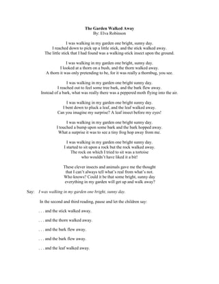 The Garden Walked Away
By: Elva Robinson
I was walking in my garden one bright, sunny day.
I reached down to pick up a little stick, and the stick walked away.
The little stick that I had found was a walking-stick insect upon the ground.
I was walking in my garden one bright, sunny day.
I looked at a thorn on a bush, and the thorn walked away.
A thorn it was only pretending to be, for it was really a thornbug, you see.
I was walking in my garden one bright sunny day.
I reached out to feel some tree bark, and the bark flew away.
Instead of a bark, what was really there was a peppered moth flying into the air.
I was walking in my garden one bright sunny day.
I bent down to pluck a leaf, and the leaf walked away.
Can you imagine my surprise? A leaf insect before my eyes!
I was walking in my garden one bright sunny day.
I touched a bump upon some bark and the bark hopped away.
What a surprise it was to see a tiny frog hop away from me.
I was walking in my garden one bright sunny day.
I started to sit upon a rock but the rock walked away.
The rock on which I tried to sit was a tortoise
who wouldn‟t have liked it a bit!
These clever insects and animals gave me the thought
that I can‟t always tell what‟s real from what‟s not.
Who knows? Could it be that some bright, sunny day
everything in my garden will get up and walk away?
Say: I was walking in my garden one bright, sunny day.
In the second and third reading, pause and let the children say:
. . . and the stick walked away.
. . . and the thorn walked away.
. . . and the bark flew away.
. . . and the bark flew away.
. . . and the leaf walked away.
 
