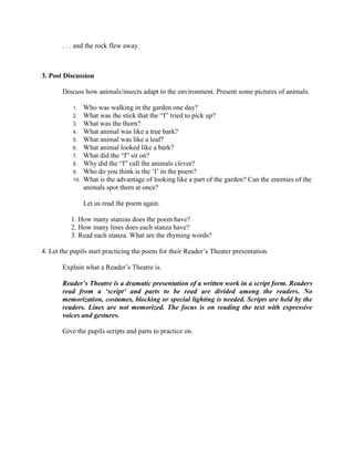 . . . and the rock flew away.
3. Post Discussion
Discuss how animals/insects adapt to the environment. Present some pictures of animals.
1. Who was walking in the garden one day?
2. What was the stick that the “I” tried to pick up?
3. What was the thorn?
4. What animal was like a true bark?
5. What animal was like a leaf?
6. What animal looked like a bark?
7. What did the “I” sit on?
8. Why did the “I” call the animals clever?
9. Who do you think is the „I‟ in the poem?
10. What is the advantage of looking like a part of the garden? Can the enemies of the
animals spot them at once?
Let us read the poem again.
1. How many stanzas does the poem have?
2. How many lines does each stanza have?
3. Read each stanza. What are the rhyming words?
4. Let the pupils start practicing the poem for their Reader‟s Theater presentation.
Explain what a Reader‟s Theatre is.
Reader‟s Theatre is a dramatic presentation of a written work in a script form. Readers
read from a „script‟ and parts to be read are divided among the readers. No
memorization, costumes, blocking or special lighting is needed. Scripts are held by the
readers. Lines are not memorized. The focus is on reading the text with expressive
voices and gestures.
Give the pupils scripts and parts to practice on.
 