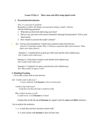 Lesson 33 Day 2: Show cause and effect using signal words
1. Presentation/Introduction
Now, it‟s your turn to perform.
Remember to follow the things you learned in doing a reader‟s theatre.
Ask the following questions:
1. What did you feel while delivering your lines?
2. Did you say your lines with correct intonation? pausing? pronunciation? Tell us your
observations.
3. How should we present the reader‟s theatre?
Say: During your presentation, I listed some sentences taken from the text.
Listen as I read them aloud. Then, I will pose a question after each sentence. Then,
share your ideas about it.
Sentence 1: I reached down to pick up a little stick and the stick walked away.
Ask: Could a stick walk away?
Sentence 2: I bent down to pluck a leaf and the leaf walked away.
Ask: Could a leaf walk away?
Sentence 3: I started to sit upon a rock but the rock walked away.
Ask: Why could I sit upon a rock?
2. Modeling/Teaching
Let us take a close look at your answers.
Ask: Could a stick walk away?
A stick could not walk because it does not have feet.
Could a leaf walk away?
A leaf does not have feet so it could not walk.
Why could I sit upon a rock?
I could sit on a rock because it is hard.
Explain that words like so and because are signal words for cause and effect sentences.
Let us analyze the sentences.
1. a. A stick does not have feet so it cannot walk.
b. A stick cannot walk because it does not have feet.
 