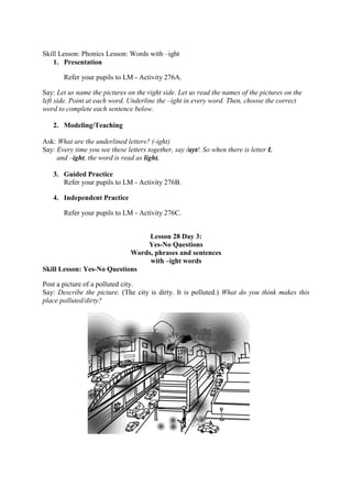 Skill Lesson: Phonics Lesson: Words with –ight
1. Presentation
Refer your pupils to LM - Activity 276A.
Say: Let us name the pictures on the right side. Let us read the names of the pictures on the
left side. Point at each word. Underline the –ight in every word. Then, choose the correct
word to complete each sentence below.
2. Modeling/Teaching
Ask: What are the underlined letters? (-ight)
Say: Every time you see these letters together, say /ayt/. So when there is letter L
and –ight, the word is read as light.
3. Guided Practice
Refer your pupils to LM - Activity 276B.
4. Independent Practice
Refer your pupils to LM - Activity 276C.
Lesson 28 Day 3:
Yes-No Questions
Words, phrases and sentences
with –ight words
Skill Lesson: Yes-No Questions
Post a picture of a polluted city.
Say: Describe the picture. (The city is dirty. It is polluted.) What do you think makes this
place polluted/dirty?
 