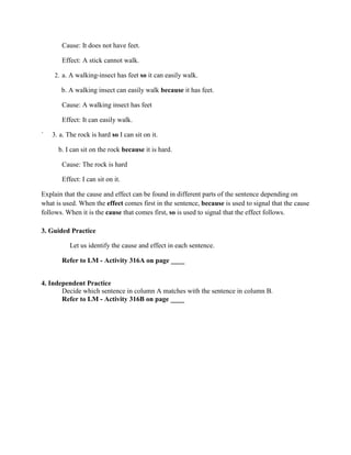 Cause: It does not have feet.
Effect: A stick cannot walk.
2. a. A walking-insect has feet so it can easily walk.
b. A walking insect can easily walk because it has feet.
Cause: A walking insect has feet
Effect: It can easily walk.
` 3. a. The rock is hard so I can sit on it.
b. I can sit on the rock because it is hard.
Cause: The rock is hard
Effect: I can sit on it.
Explain that the cause and effect can be found in different parts of the sentence depending on
what is used. When the effect comes first in the sentence, because is used to signal that the cause
follows. When it is the cause that comes first, so is used to signal that the effect follows.
3. Guided Practice
Let us identify the cause and effect in each sentence.
Refer to LM - Activity 316A on page ____
4. Independent Practice
Decide which sentence in column A matches with the sentence in column B.
Refer to LM - Activity 316B on page ____
 