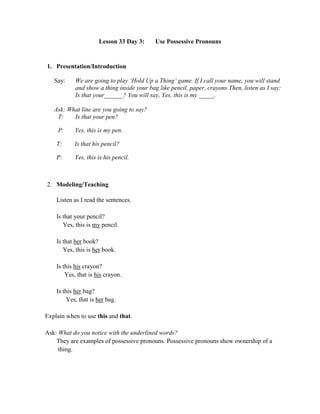 Lesson 33 Day 3: Use Possessive Pronouns
1. Presentation/Introduction
Say: We are going to play „Hold Up a Thing‟ game. If I call your name, you will stand
and show a thing inside your bag like pencil, paper, crayons Then, listen as I say:
Is that your______? You will say, Yes, this is my _____.
Ask: What line are you going to say?
T: Is that your pen?
P: Yes, this is my pen.
T: Is that his pencil?
P: Yes, this is his pencil.
2. Modeling/Teaching
Listen as I read the sentences.
Is that your pencil?
Yes, this is my pencil.
Is that her book?
Yes, this is her book.
Is this his crayon?
Yes, that is his crayon.
Is this her bag?
Yes, that is her bag.
Explain when to use this and that.
Ask: What do you notice with the underlined words?
They are examples of possessive pronouns. Possessive pronouns show ownership of a
thing.
 