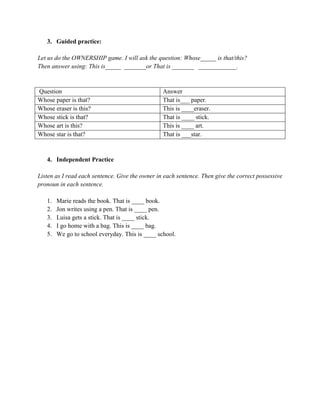 3. Guided practice:
Let us do the OWNERSHIP game. I will ask the question: Whose_____ is that/this?
Then answer using: This is_____ _______or That is _______ ____________.
Question Answer
Whose paper is that? That is___ paper.
Whose eraser is this? This is ____eraser.
Whose stick is that? That is ____ stick.
Whose art is this? This is ____ art.
Whose star is that? That is ___star.
4. Independent Practice
Listen as I read each sentence. Give the owner in each sentence. Then give the correct possessive
pronoun in each sentence.
1. Marie reads the book. That is ____ book.
2. Jon writes using a pen. That is ____ pen.
3. Luisa gets a stick. That is ____ stick.
4. I go home with a bag. This is ____ bag.
5. We go to school everyday. This is ____ school.
 