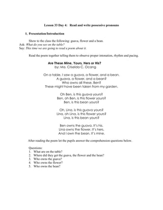 Lesson 33 Day 4: Read and write possessive pronouns
1. Presentation/Introduction
Show to the class the following: guava, flower and a bean.
Ask: What do you see on the table?
Say: This time we are going to read a poem about it.
Read the poem together telling them to observe proper intonation, rhythm and pacing.
Are These Mine, Yours, Hers or His?
by: Ma. Criselda C. Ocang
On a table, I saw a guava, a flower, and a bean.
A guava, a flower, and a bean?
Who owns all these, Ben?
These might have been taken from my garden.
Oh Ben, is this guava yours?
Ben, oh Ben, is this flower yours?
Ben, is this bean yours?
Oh, Lina, is this guava yours?
Lina, oh Lina, is this flower yours?
Lina, is this bean yours?
Ben owns the guava. It’s his.
Lina owns the flower. It’s hers.
And I own the bean. It’s mine.
After reading the poem let the pupils answer the comprehension questions below.
Questions:
1. What are on the table?
2. Where did they get the guava, the flower and the bean?
3. Who owns the guava?
4. Who owns the flower?
5. Who owns the bean?
 