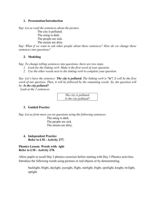 1. Presentation/Introduction
Say: Let us read the sentences about the picture.
The city is polluted.
The smog is dark.
The people are sick.
The streets are dirty.
Say: What if we want to ask other people about these sentences? How do we change these
sentences into questions?
2. Modeling
Say: To change telling sentences into questions, there are two steps.
1. Look for the linking verb. Make it the first word of your question.
2. Use the other words next to the linking verb to complete your question.
Say: Let‟s have the sentence: The city is polluted. The linking verb is “is”. It will be the first
word of our question. Then, it will be followed by the remaining words. So, the question will
be: Is the city polluted?
Look at the 2 sentences.
3. Guided Practice
Say: Let us form more yes-no questions using the following sentences.
The smog is dark.
The people are sick.
The streets are dirty.
4. Independent Practice
Refer to LM - Activity 277.
Phonics Lesson: Words with –ight
Refer to LM - Activity 278.
Allow pupils to recall Day 2 phonics exercises before starting with Day 3 Phonics activities.
Introduce the following words using pictures or real objects or by demonstrating.
backlight, blight, daylight, eyesight, flight, starlight, fright, spotlight, knight, twilight,
uptight
The city is polluted.
Is the city polluted?
 