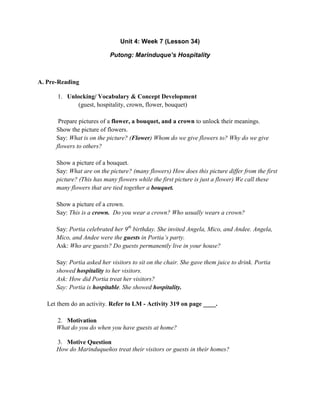 Unit 4: Week 7 (Lesson 34)
Putong: Marinduque’s Hospitality
A. Pre-Reading
1. Unlocking/ Vocabulary & Concept Development
(guest, hospitality, crown, flower, bouquet)
Prepare pictures of a flower, a bouquet, and a crown to unlock their meanings.
Show the picture of flowers.
Say: What is on the picture? (Flower) Whom do we give flowers to? Why do we give
flowers to others?
Show a picture of a bouquet.
Say: What are on the picture? (many flowers) How does this picture differ from the first
picture? (This has many flowers while the first picture is just a flower) We call these
many flowers that are tied together a bouquet.
Show a picture of a crown.
Say: This is a crown. Do you wear a crown? Who usually wears a crown?
Say: Portia celebrated her 9th
birthday. She invited Angela, Mico, and Andee. Angela,
Mico, and Andee were the guests in Portia‟s party.
Ask: Who are guests? Do guests permanently live in your house?
Say: Portia asked her visitors to sit on the chair. She gave them juice to drink. Portia
showed hospitality to her visitors.
Ask: How did Portia treat her visitors?
Say: Portia is hospitable. She showed hospitality.
Let them do an activity. Refer to LM - Activity 319 on page ____.
2. Motivation
What do you do when you have guests at home?
3. Motive Question
How do Marinduqueños treat their visitors or guests in their homes?
 