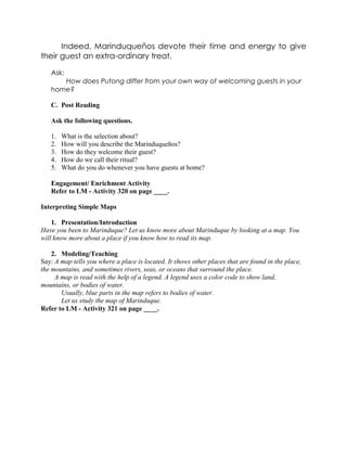 Indeed, Marinduqueños devote their time and energy to give
their guest an extra-ordinary treat.
Ask:
How does Putong differ from your own way of welcoming guests in your
home?
C. Post Reading
Ask the following questions.
1. What is the selection about?
2. How will you describe the Marinduqueños?
3. How do they welcome their guest?
4. How do we call their ritual?
5. What do you do whenever you have guests at home?
Engagement/ Enrichment Activity
Refer to LM - Activity 320 on page ____.
Interpreting Simple Maps
1. Presentation/Introduction
Have you been to Marinduque? Let us know more about Marinduque by looking at a map. You
will know more about a place if you know how to read its map.
2. Modeling/Teaching
Say: A map tells you where a place is located. It shows other places that are found in the place,
the mountains, and sometimes rivers, seas, or oceans that surround the place.
A map is read with the help of a legend. A legend uses a color code to show land,
mountains, or bodies of water.
Usually, blue parts in the map refers to bodies of water.
Let us study the map of Marinduque.
Refer to LM - Activity 321 on page ____.
 