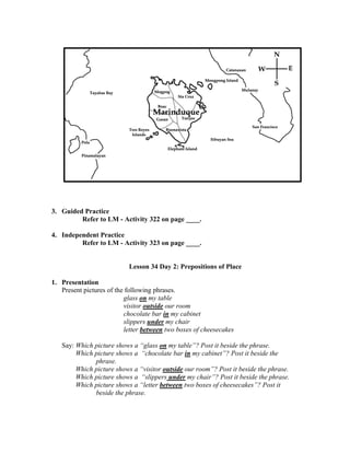 3. Guided Practice
Refer to LM - Activity 322 on page ____.
4. Independent Practice
Refer to LM - Activity 323 on page ____.
Lesson 34 Day 2: Prepositions of Place
1. Presentation
Present pictures of the following phrases.
glass on my table
visitor outside our room
chocolate bar in my cabinet
slippers under my chair
letter between two boxes of cheesecakes
Say: Which picture shows a “glass on my table”? Post it beside the phrase.
Which picture shows a “chocolate bar in my cabinet”? Post it beside the
phrase.
Which picture shows a “visitor outside our room”? Post it beside the phrase.
Which picture shows a “slippers under my chair”? Post it beside the phrase.
Which picture shows a “letter between two boxes of cheesecakes”? Post it
beside the phrase.
 