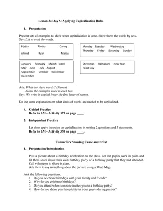 Lesson 34 Day 5: Applying Capitalization Rules
1. Presentation
Present sets of examples to show when capitalization is done. Show them the words by sets.
Say: Let us read the words.
2.
3. Modeling
Ask: What are these words? (Names)
Name the examples used in each box.
Say: We write in capital letter the first letter of names.
Do the same explanation on what kinds of words are needed to be capitalized.
4. Guided Practice
Refer to LM - Activity 329 on page ____.
5. Independent Practice
Let them apply the rules on capitalization in writing 2 questions and 3 statements.
Refer to LM - Activity 330 on page ____.
Connectors Showing Cause and Effect
1. Presentation/Introduction
Post a picture about a birthday celebration to the class. Let the pupils work in pairs and
let them share about their own birthday party or a birthday party that they had attended.
Call volunteers to share in class.
Ask them to say something about the picture using a Mind Map.
Ask the following questions.
1. Do you celebrate birthdays with your family and friends?
2. Why do you celebrate birthdays?
3. Do you attend when someone invites you to a birthday party?
4. How do you show your hospitality to your guests during parties?
Portia Almira Danny
Alfred Ryan Malou
Monday Tuesday Wednesday
Thursday Friday Saturday Sunday
January February March April
May June July August
September October November
December
Christmas Ramadan New Year
Feast Day
 