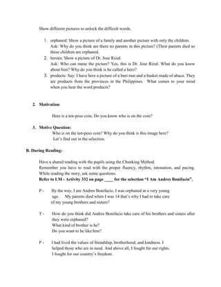 Show different pictures to unlock the difficult words.
1. orphaned: Show a picture of a family and another picture with only the children.
Ask: Why do you think are there no parents in this picture? (Their parents died so
these children are orphaned.
2. heroes: Show a picture of Dr. Jose Rizal.
Ask: Who can name the picture? Yes, this is Dr. Jose Rizal. What do you know
about him? Why do you think is he called a hero?
3. products: Say: I have here a picture of a buri mat and a basket made of abaca. They
are products from the provinces in the Philippines. What comes to your mind
when you hear the word products?
2. Motivation
Here is a ten-peso coin. Do you know who is on the coin?
3. Motive Question:
Who is on the ten-peso coin? Why do you think is this image here?
Let‟s find out in the selection.
B. During Reading:
Have a shared reading with the pupils using the Chunking Method.
Remember you have to read with the proper fluency, rhythm, intonation, and pacing.
While reading the story, ask some questions.
Refer to LM - Activity 332 on page ____ for the selection “I Am Andres Bonifacio”.
P - By the way, I am Andres Bonifacio, I was orphaned at a very young
age. My parents died when I was 14 that‟s why I had to take care
of my young brothers and sisters?
T - How do you think did Andres Bonifacio take care of his brothers and sisters after
they were orphaned?
What kind of brother is he?
Do you want to be like him?
P - I had lived the values of friendship, brotherhood, and kindness. I
helped those who are in need. And above all, I fought for our rights.
I fought for our country‟s freedom.
 