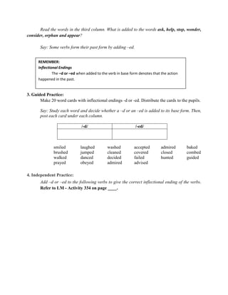 Read the words in the third column. What is added to the words ask, help, stop, wonder,
consider, orphan and appear?
Say: Some verbs form their past form by adding –ed.
3. Guided Practice:
Make 20 word cards with inflectional endings -d or -ed. Distribute the cards to the pupils.
Say: Study each word and decide whether a –d or an –ed is added to its base form. Then,
post each card under each column.
/-d/ /-ed/
smiled laughed washed accepted admired baked
brushed jumped cleaned covered closed combed
walked danced decided failed hunted guided
prayed obeyed admired advised
4. Independent Practice:
Add –d or –ed to the following verbs to give the correct inflectional ending of the verbs.
Refer to LM - Activity 334 on page ____.
REMEMBER:
Inflectional Endings
The –d or –ed when added to the verb in base form denotes that the action
happened in the past.
 