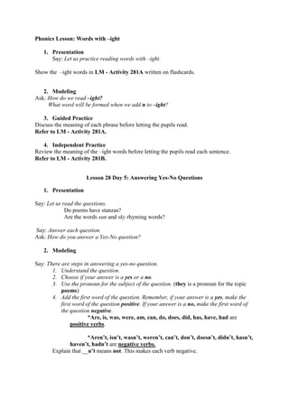 Phonics Lesson: Words with –ight
1. Presentation
Say: Let us practice reading words with –ight.
Show the –ight words in LM - Activity 281A written on flashcards.
2. Modeling
Ask: How do we read –ight?
What word will be formed when we add n to –ight?
3. Guided Practice
Discuss the meaning of each phrase before letting the pupils read.
Refer to LM - Activity 281A.
4. Independent Practice
Review the meaning of the –ight words before letting the pupils read each sentence.
Refer to LM - Activity 281B.
Lesson 28 Day 5: Answering Yes-No Questions
1. Presentation
Say: Let us read the questions.
Do poems have stanzas?
Are the words sun and sky rhyming words?
Say: Answer each question.
Ask: How do you answer a Yes-No question?
2. Modeling
Say: There are steps in answering a yes-no question.
1. Understand the question.
2. Choose if your answer is a yes or a no.
3. Use the pronoun for the subject of the question. (they is a pronoun for the topic
poems)
4. Add the first word of the question. Remember, if your answer is a yes, make the
first word of the question positive. If your answer is a no, make the first word of
the question negative.
*Are, is, was, were, am, can, do, does, did, has, have, had are
positive verbs.
*Aren‟t, isn‟t, wasn‟t, weren‟t, can‟t, don‟t, doesn‟t, didn‟t, hasn‟t,
haven‟t, hadn‟t are negative verbs.
Explain that __n‟t means not. This makes each verb negative.
 