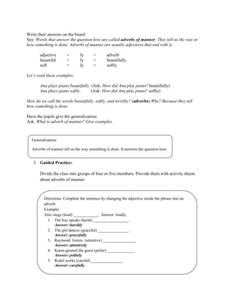 Write their answers on the board.
Say: Words that answer the question how are called adverbs of manner. They tell us the way or
how something is done. Adverbs of manner are usually adjectives that end with ly.
adjective + ly = adverb
beautiful + ly = beautifully
soft + ly = softly
Let‟s read these examples:
Ana plays piano beautifully. (Ask: How did Ana play piano? beautifully)
Ana plays piano softly. (Ask: How did Ana play piano? softly)
How do we call the words beautifully, softly, and terribly? (adverbs) Why? Because they tell
how something is done.
Have the pupils give the generalization:
Ask: What is adverb of manner? Give examples.
3. Guided Practice:
Divide the class into groups of four or five members. Provide them with activity sheets
about adverbs of manner.
Generalization:
Adverbs of manner tell us the way something is done. It answers the question how.
Directions: Complete the sentence by changing the adjective inside the phrase into an
adverb.
Example:
Alex sings (loud) ____________. Answer: loudly
1. The boy speaks (harsh) _________________.
Answer: harshly
2. The girl dances (graceful) _______________.
Answer: gracefully
3. Raymond listens (attentive) ________________.
Answer: attentively
4. Karen greeted the guest (polite) _____________.
Answer: politely
5. Rodel works (careful) _______________.
Answer: carefully
 