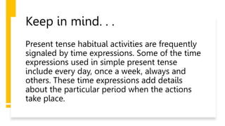 Keep in mind. . .
Present tense habitual activities are frequently
signaled by time expressions. Some of the time
expressions used in simple present tense
include every day, once a week, always and
others. These time expressions add details
about the particular period when the actions
take place.
 