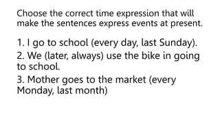 Choose the correct time expression that will
make the sentences express events at present.
1. I go to school (every day, last Sunday).
2. We (later, always) use the bike in going
to school.
3. Mother goes to the market (every
Monday, last month)
 